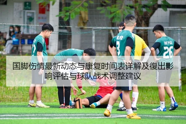 国脚伤情最新动态与康复时间表详解及復出影响评估与球队战术调整建议